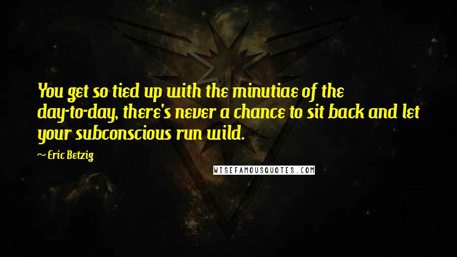 Eric Betzig Quotes: You get so tied up with the minutiae of the day-to-day, there's never a chance to sit back and let your subconscious run wild.