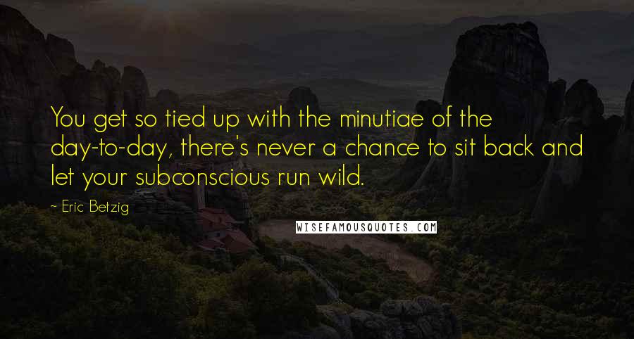 Eric Betzig Quotes: You get so tied up with the minutiae of the day-to-day, there's never a chance to sit back and let your subconscious run wild.