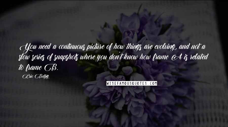 Eric Betzig Quotes: You need a continuous picture of how things are evolving, and not a slow series of snapshots where you don't know how frame A is related to frame B.