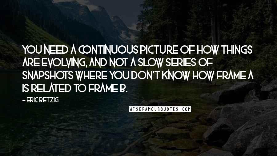 Eric Betzig Quotes: You need a continuous picture of how things are evolving, and not a slow series of snapshots where you don't know how frame A is related to frame B.