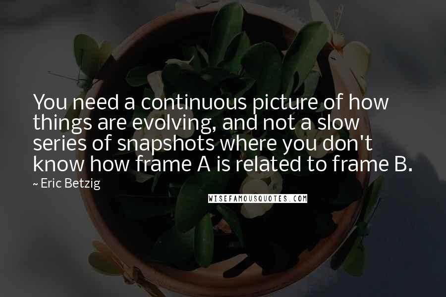 Eric Betzig Quotes: You need a continuous picture of how things are evolving, and not a slow series of snapshots where you don't know how frame A is related to frame B.