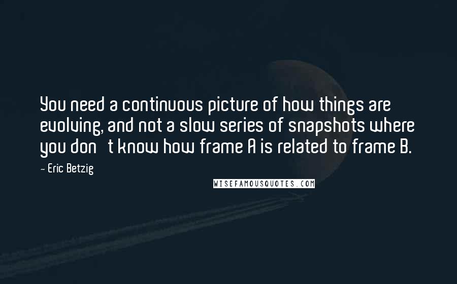 Eric Betzig Quotes: You need a continuous picture of how things are evolving, and not a slow series of snapshots where you don't know how frame A is related to frame B.