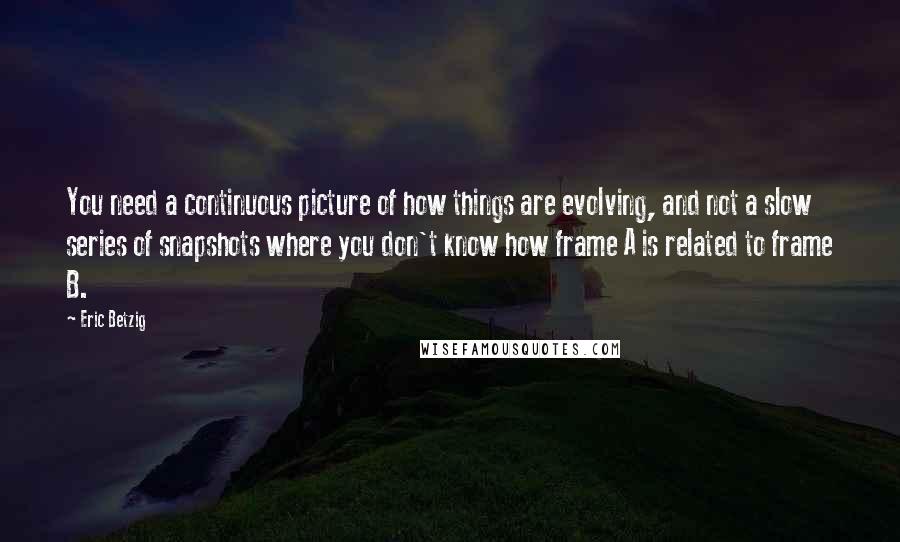 Eric Betzig Quotes: You need a continuous picture of how things are evolving, and not a slow series of snapshots where you don't know how frame A is related to frame B.