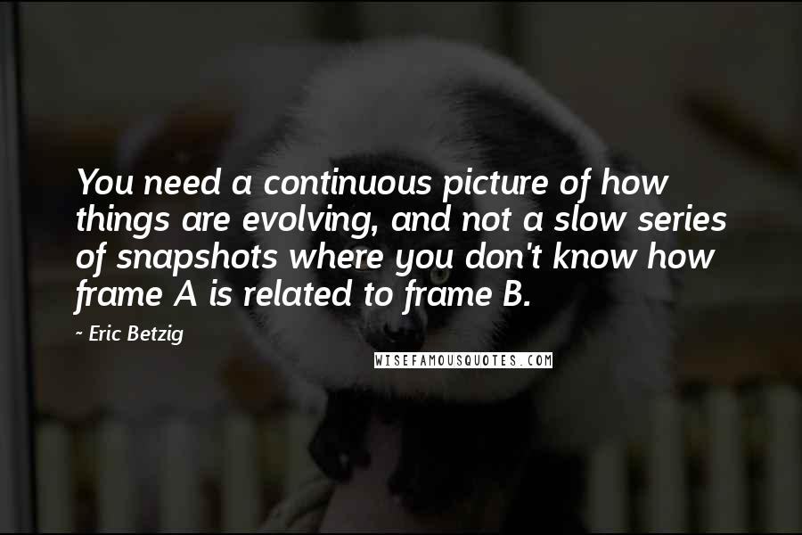 Eric Betzig Quotes: You need a continuous picture of how things are evolving, and not a slow series of snapshots where you don't know how frame A is related to frame B.