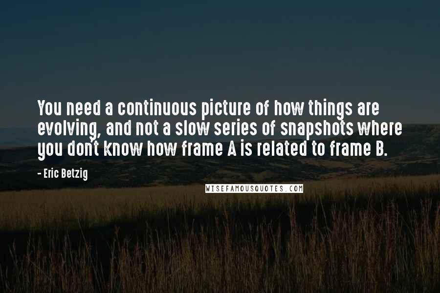 Eric Betzig Quotes: You need a continuous picture of how things are evolving, and not a slow series of snapshots where you don't know how frame A is related to frame B.