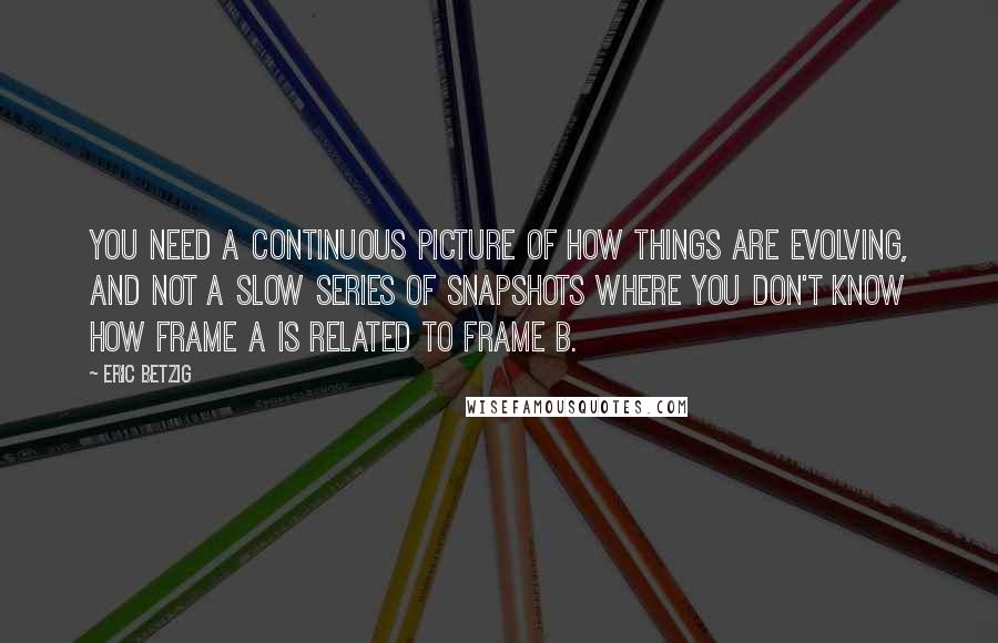 Eric Betzig Quotes: You need a continuous picture of how things are evolving, and not a slow series of snapshots where you don't know how frame A is related to frame B.