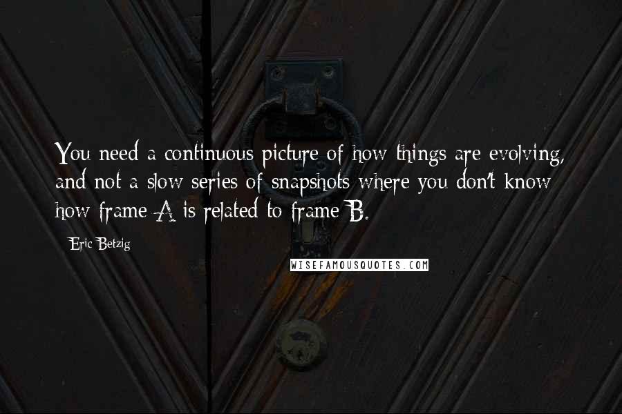 Eric Betzig Quotes: You need a continuous picture of how things are evolving, and not a slow series of snapshots where you don't know how frame A is related to frame B.