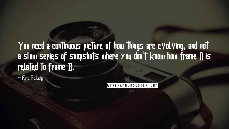 Eric Betzig Quotes: You need a continuous picture of how things are evolving, and not a slow series of snapshots where you don't know how frame A is related to frame B.