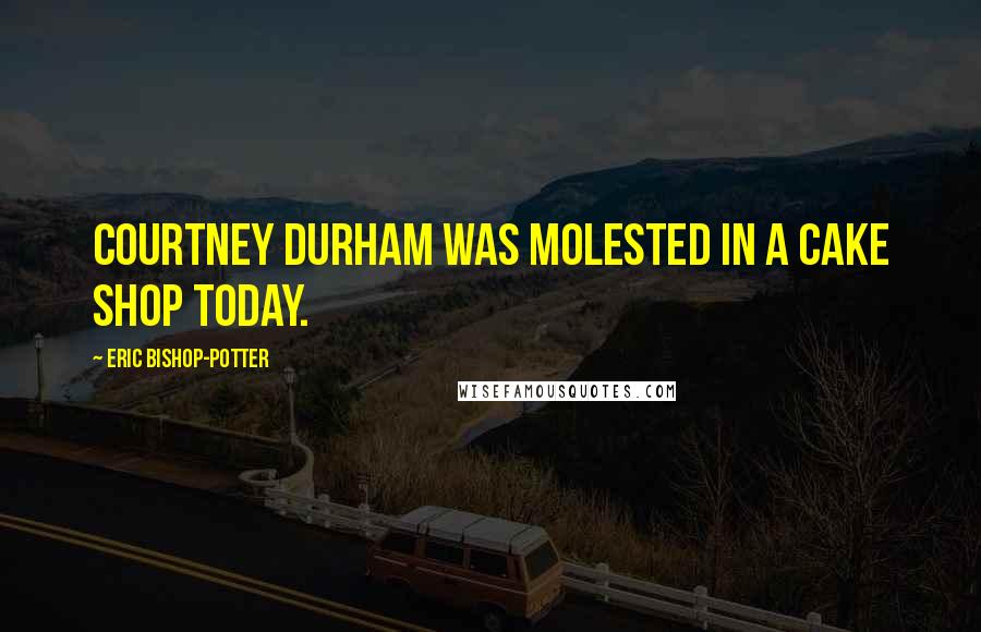 Eric Bishop-Potter Quotes: Courtney Durham was molested in a cake shop today.