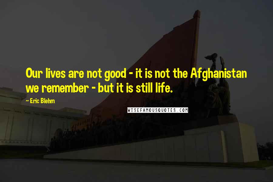 Eric Blehm Quotes: Our lives are not good - it is not the Afghanistan we remember - but it is still life.