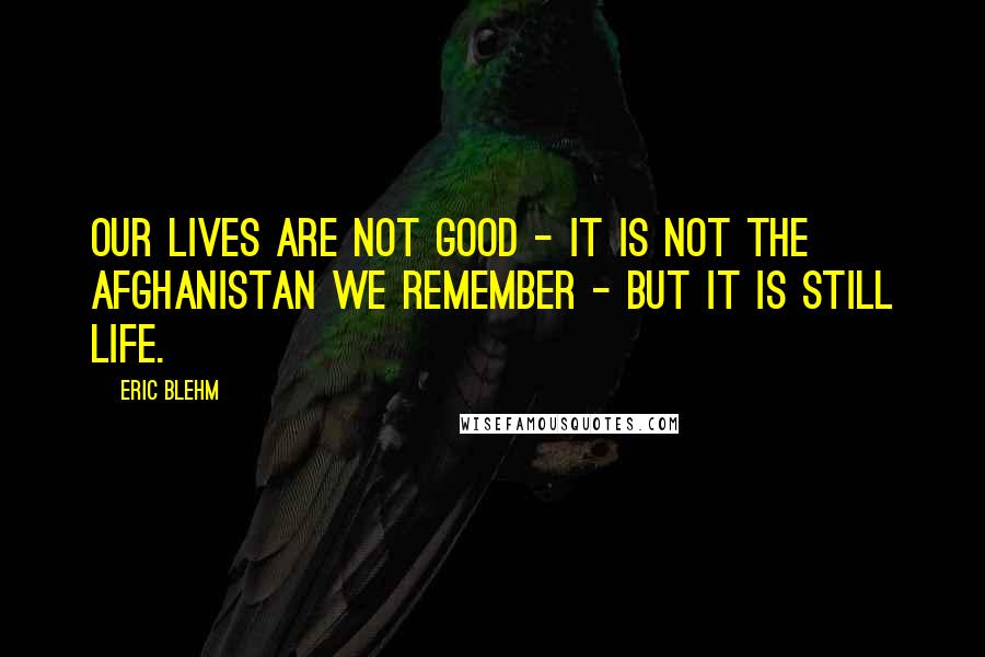 Eric Blehm Quotes: Our lives are not good - it is not the Afghanistan we remember - but it is still life.
