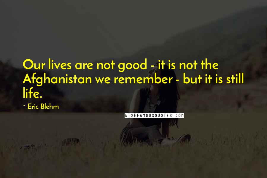 Eric Blehm Quotes: Our lives are not good - it is not the Afghanistan we remember - but it is still life.