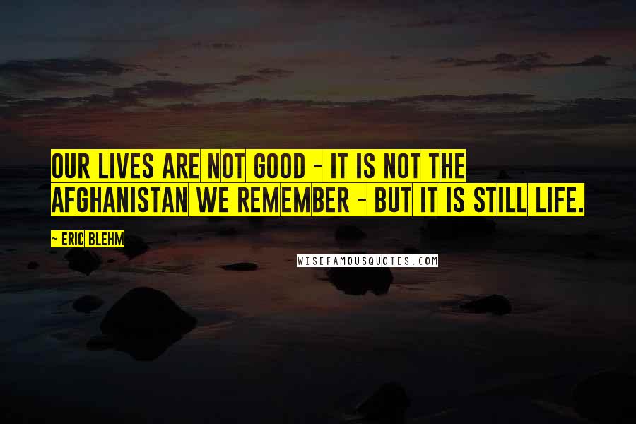 Eric Blehm Quotes: Our lives are not good - it is not the Afghanistan we remember - but it is still life.