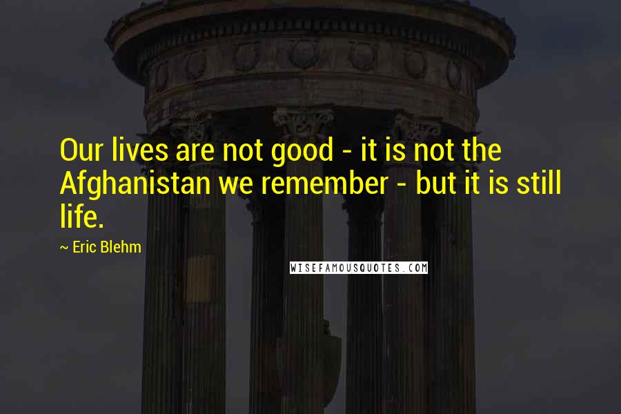 Eric Blehm Quotes: Our lives are not good - it is not the Afghanistan we remember - but it is still life.