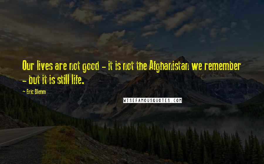 Eric Blehm Quotes: Our lives are not good - it is not the Afghanistan we remember - but it is still life.