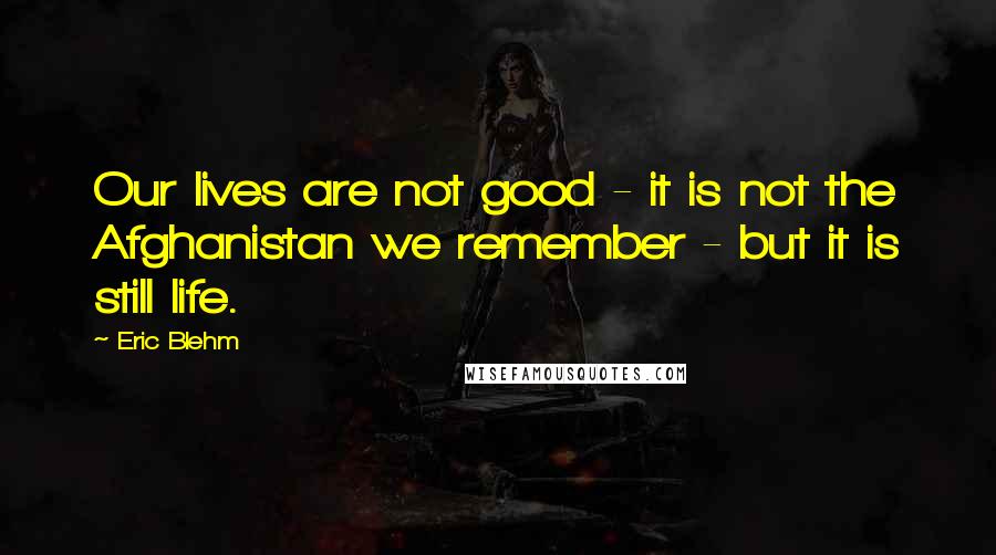 Eric Blehm Quotes: Our lives are not good - it is not the Afghanistan we remember - but it is still life.