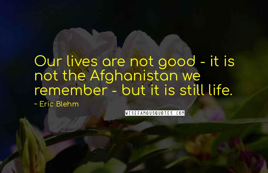 Eric Blehm Quotes: Our lives are not good - it is not the Afghanistan we remember - but it is still life.