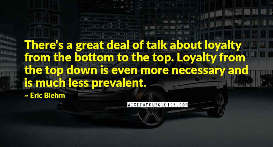 Eric Blehm Quotes: There's a great deal of talk about loyalty from the bottom to the top. Loyalty from the top down is even more necessary and is much less prevalent.