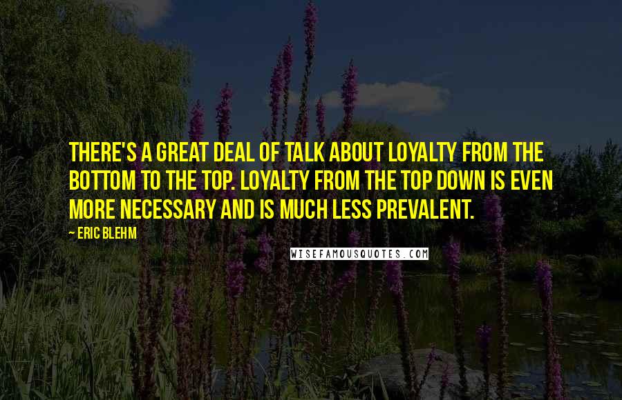 Eric Blehm Quotes: There's a great deal of talk about loyalty from the bottom to the top. Loyalty from the top down is even more necessary and is much less prevalent.