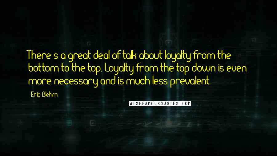 Eric Blehm Quotes: There's a great deal of talk about loyalty from the bottom to the top. Loyalty from the top down is even more necessary and is much less prevalent.