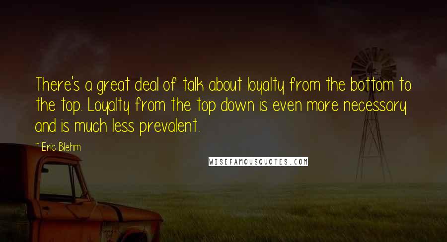 Eric Blehm Quotes: There's a great deal of talk about loyalty from the bottom to the top. Loyalty from the top down is even more necessary and is much less prevalent.