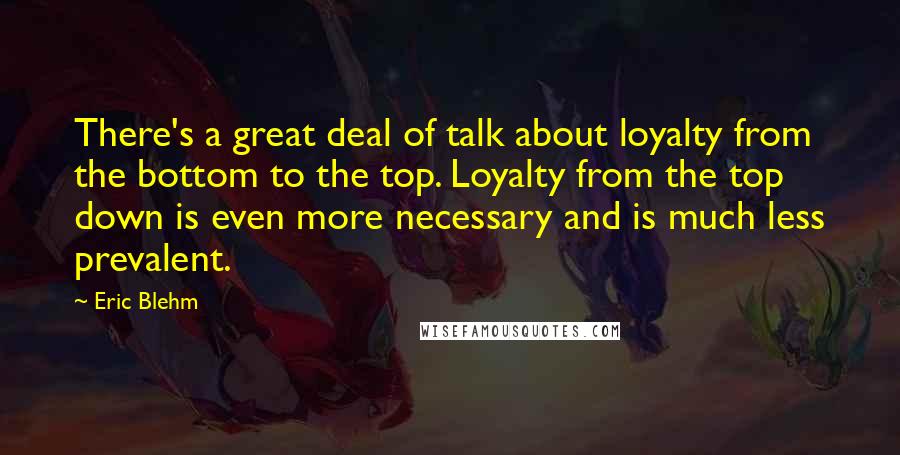 Eric Blehm Quotes: There's a great deal of talk about loyalty from the bottom to the top. Loyalty from the top down is even more necessary and is much less prevalent.