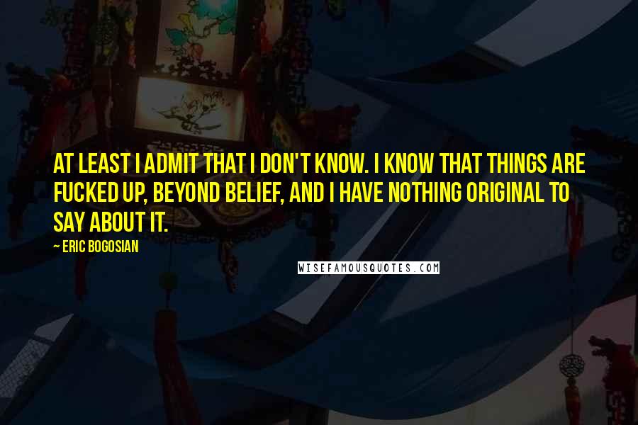 Eric Bogosian Quotes: At least I admit that I don't know. I know that things are fucked up, beyond belief, and I have nothing original to say about it.