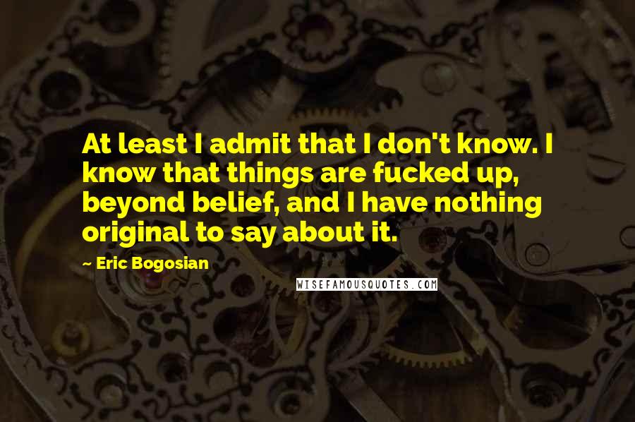 Eric Bogosian Quotes: At least I admit that I don't know. I know that things are fucked up, beyond belief, and I have nothing original to say about it.