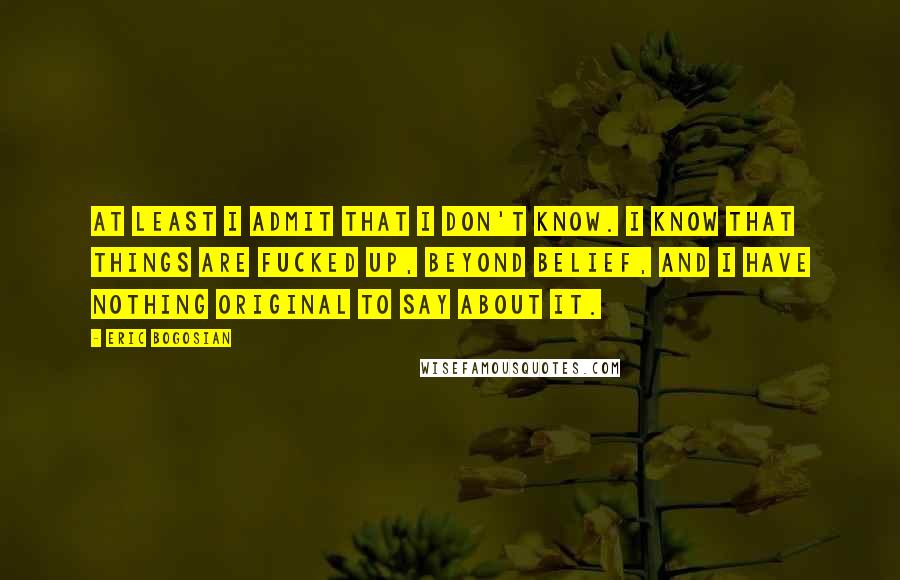 Eric Bogosian Quotes: At least I admit that I don't know. I know that things are fucked up, beyond belief, and I have nothing original to say about it.