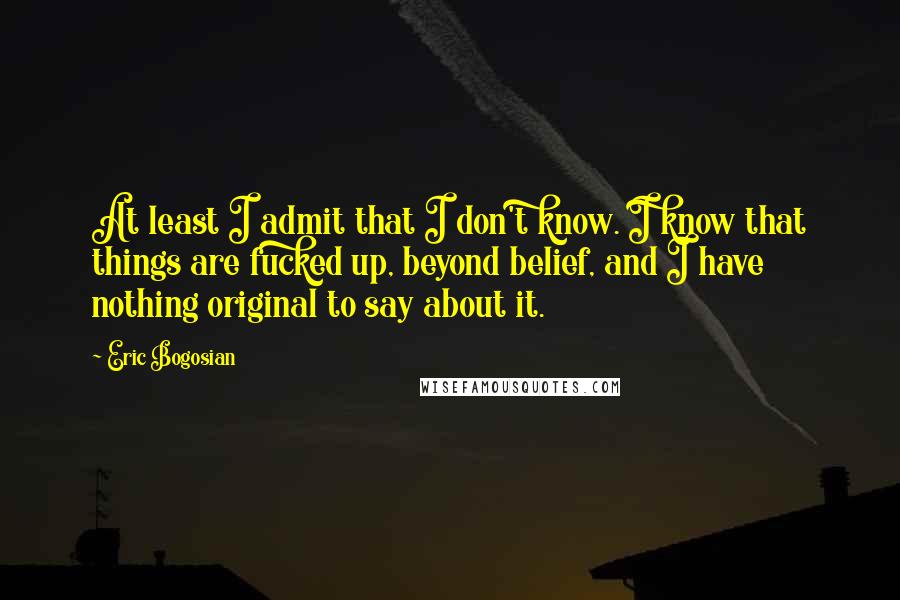 Eric Bogosian Quotes: At least I admit that I don't know. I know that things are fucked up, beyond belief, and I have nothing original to say about it.