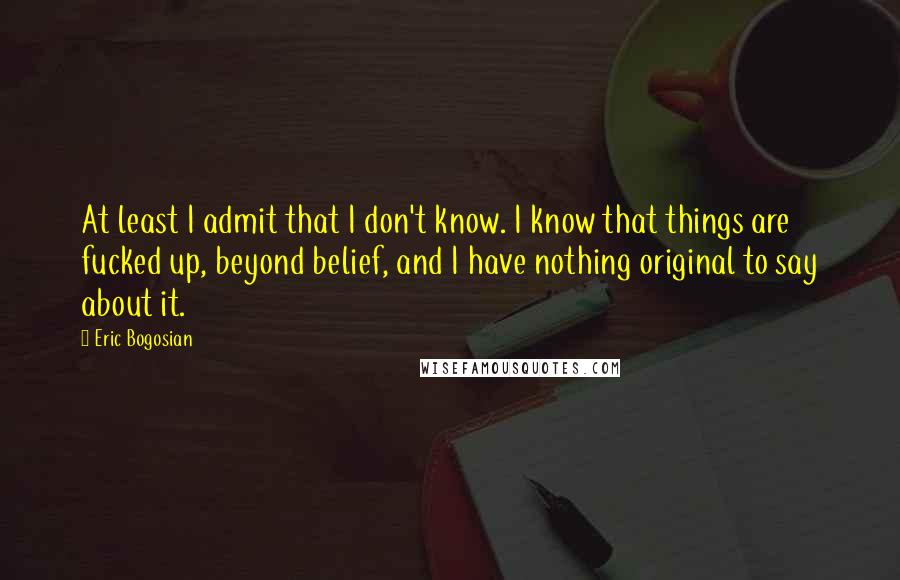 Eric Bogosian Quotes: At least I admit that I don't know. I know that things are fucked up, beyond belief, and I have nothing original to say about it.