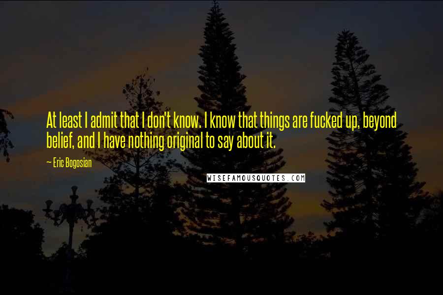 Eric Bogosian Quotes: At least I admit that I don't know. I know that things are fucked up, beyond belief, and I have nothing original to say about it.