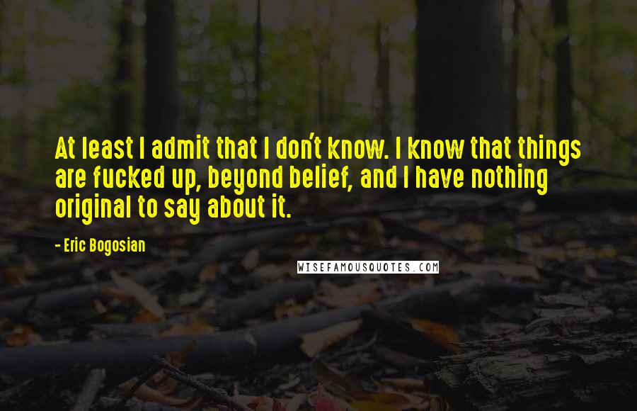 Eric Bogosian Quotes: At least I admit that I don't know. I know that things are fucked up, beyond belief, and I have nothing original to say about it.