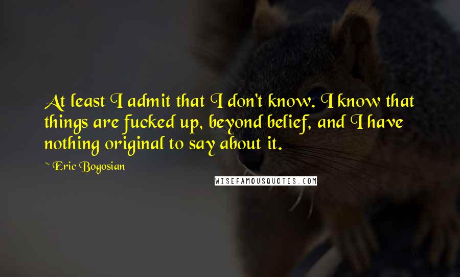 Eric Bogosian Quotes: At least I admit that I don't know. I know that things are fucked up, beyond belief, and I have nothing original to say about it.