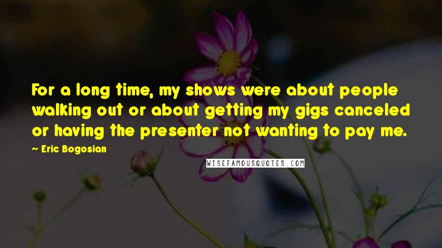 Eric Bogosian Quotes: For a long time, my shows were about people walking out or about getting my gigs canceled or having the presenter not wanting to pay me.