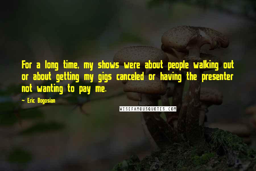 Eric Bogosian Quotes: For a long time, my shows were about people walking out or about getting my gigs canceled or having the presenter not wanting to pay me.