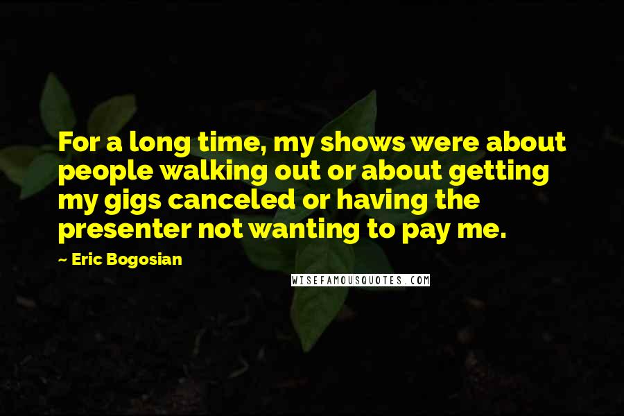 Eric Bogosian Quotes: For a long time, my shows were about people walking out or about getting my gigs canceled or having the presenter not wanting to pay me.