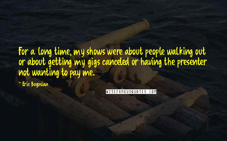 Eric Bogosian Quotes: For a long time, my shows were about people walking out or about getting my gigs canceled or having the presenter not wanting to pay me.