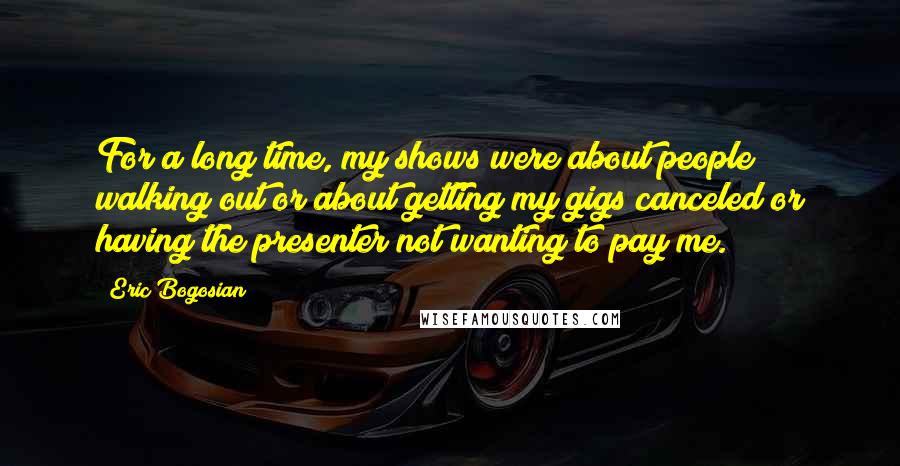 Eric Bogosian Quotes: For a long time, my shows were about people walking out or about getting my gigs canceled or having the presenter not wanting to pay me.