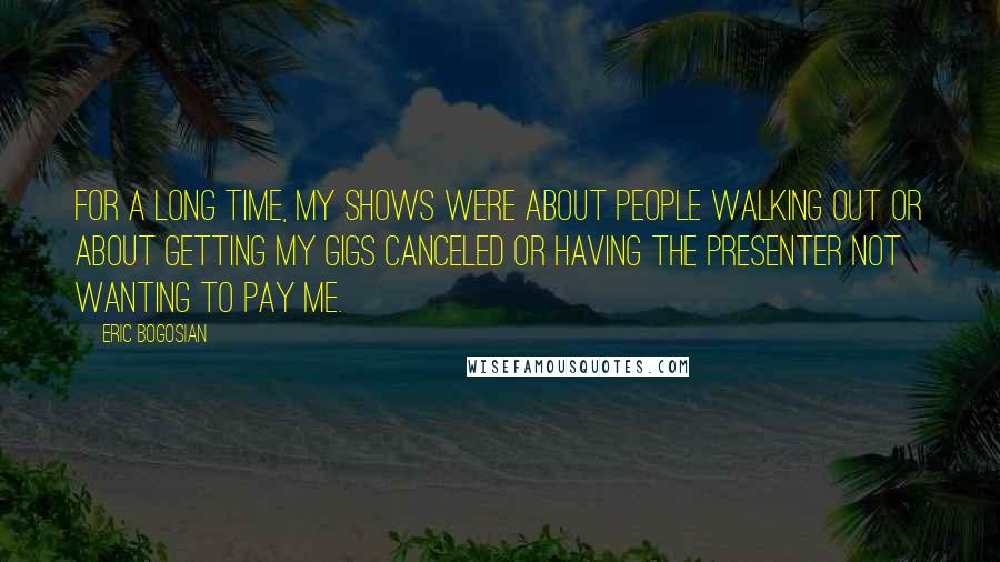 Eric Bogosian Quotes: For a long time, my shows were about people walking out or about getting my gigs canceled or having the presenter not wanting to pay me.