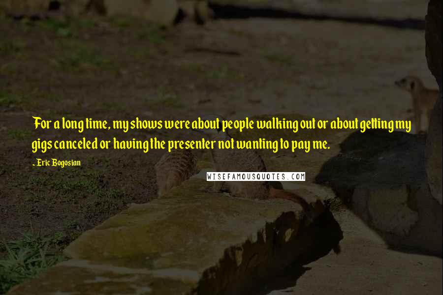 Eric Bogosian Quotes: For a long time, my shows were about people walking out or about getting my gigs canceled or having the presenter not wanting to pay me.