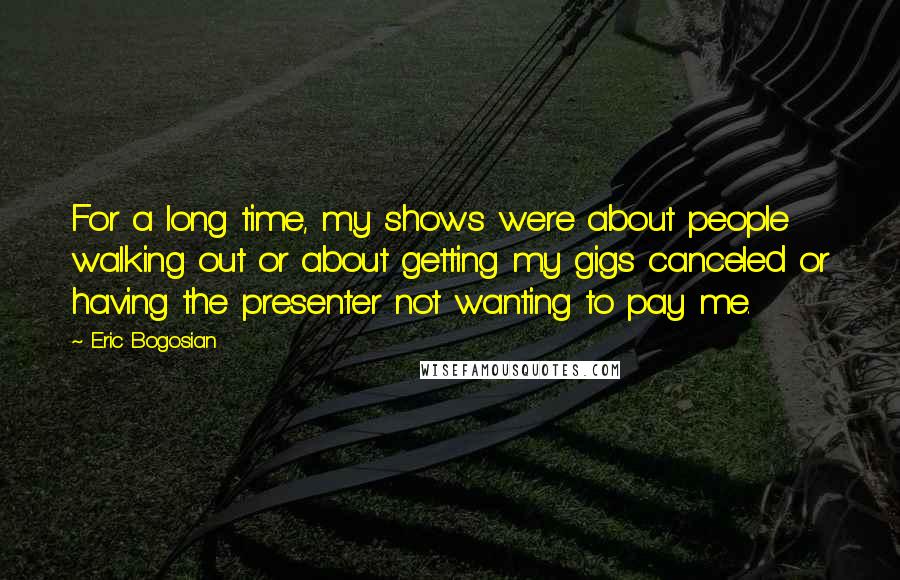 Eric Bogosian Quotes: For a long time, my shows were about people walking out or about getting my gigs canceled or having the presenter not wanting to pay me.