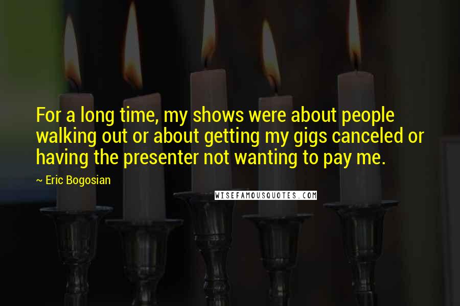 Eric Bogosian Quotes: For a long time, my shows were about people walking out or about getting my gigs canceled or having the presenter not wanting to pay me.