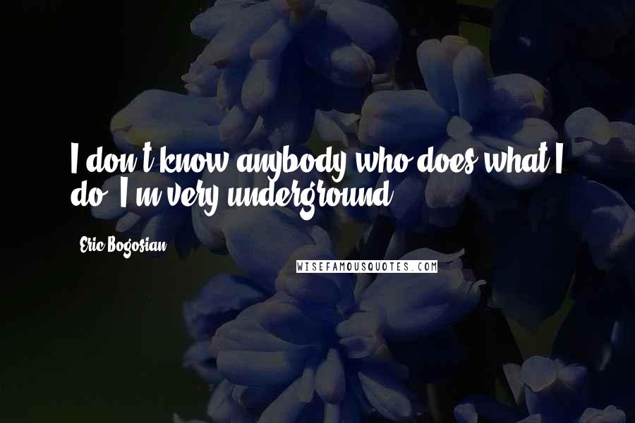 Eric Bogosian Quotes: I don't know anybody who does what I do. I'm very underground.