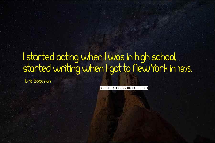 Eric Bogosian Quotes: I started acting when I was in high school, started writing when I got to New York in 1975.