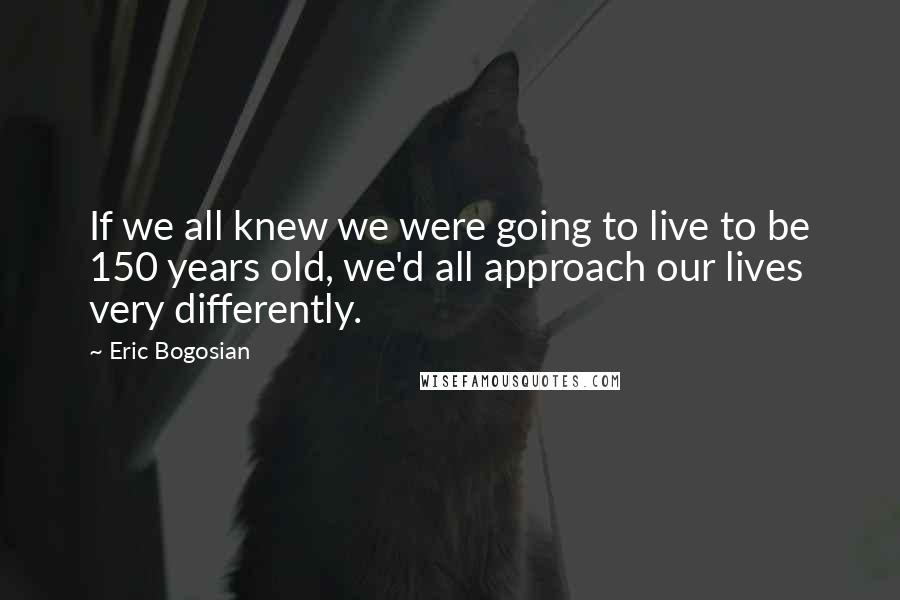 Eric Bogosian Quotes: If we all knew we were going to live to be 150 years old, we'd all approach our lives very differently.