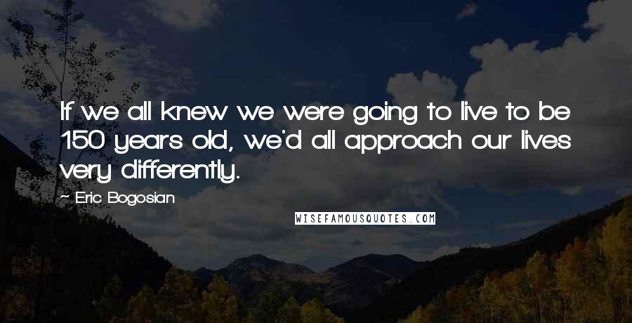 Eric Bogosian Quotes: If we all knew we were going to live to be 150 years old, we'd all approach our lives very differently.