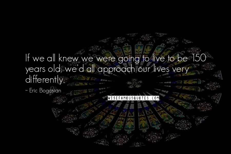 Eric Bogosian Quotes: If we all knew we were going to live to be 150 years old, we'd all approach our lives very differently.