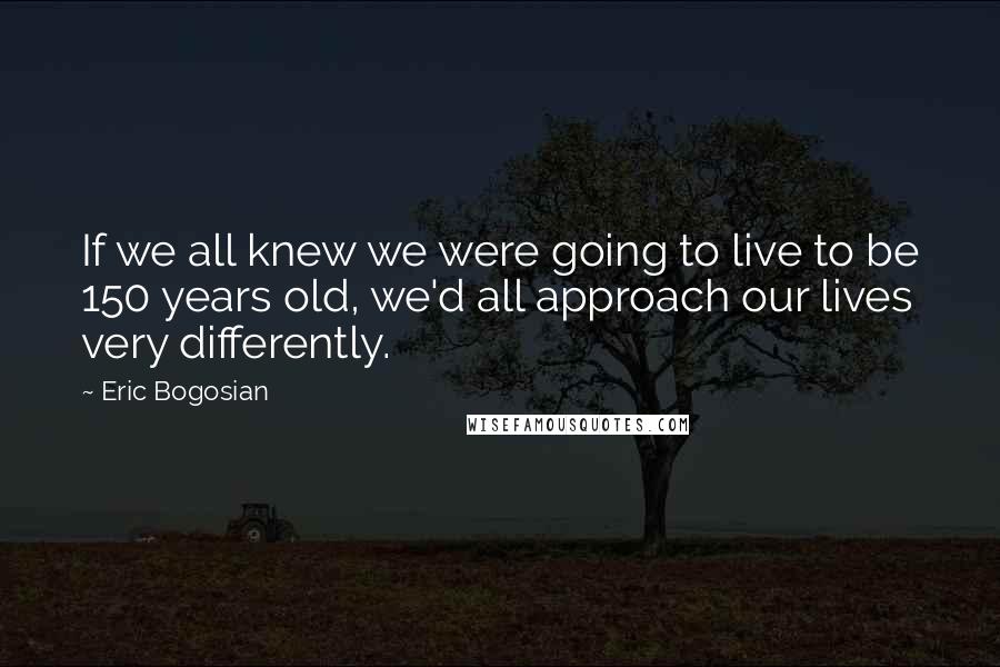 Eric Bogosian Quotes: If we all knew we were going to live to be 150 years old, we'd all approach our lives very differently.