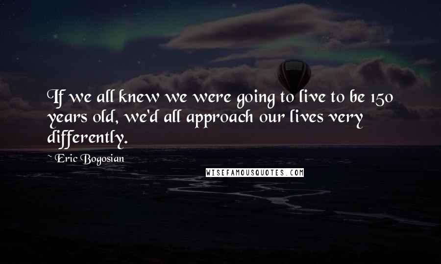 Eric Bogosian Quotes: If we all knew we were going to live to be 150 years old, we'd all approach our lives very differently.